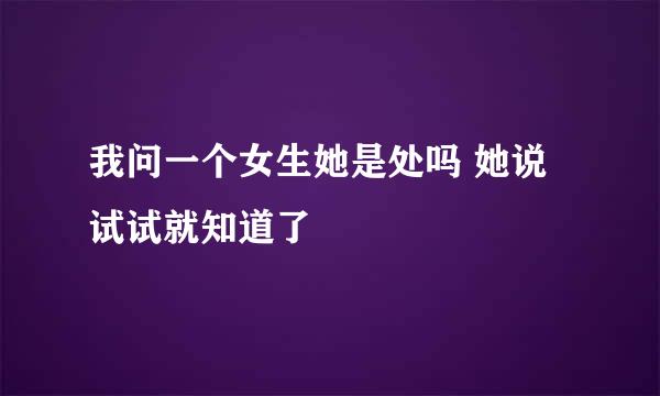 我问一个女生她是处吗 她说试试就知道了