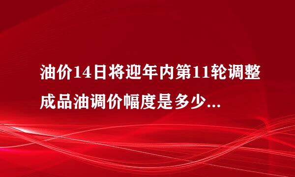 油价14日将迎年内第11轮调整成品油调价幅度是多少-今日热点