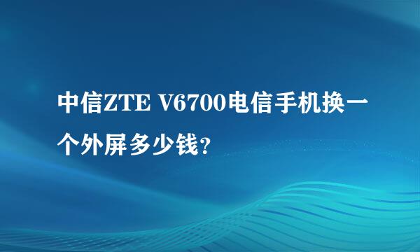 中信ZTE V6700电信手机换一个外屏多少钱？