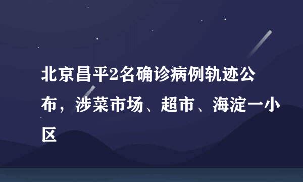 北京昌平2名确诊病例轨迹公布，涉菜市场、超市、海淀一小区