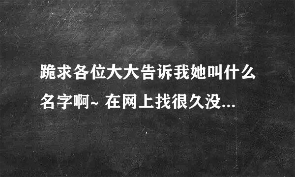 跪求各位大大告诉我她叫什么名字啊~ 在网上找很久没找出来！ 知道的麻烦告诉下 万分感谢啊啊~~~~