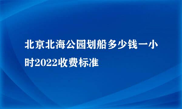 北京北海公园划船多少钱一小时2022收费标准