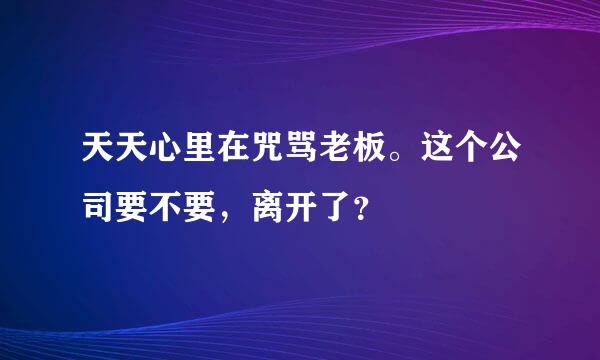 天天心里在咒骂老板。这个公司要不要，离开了？