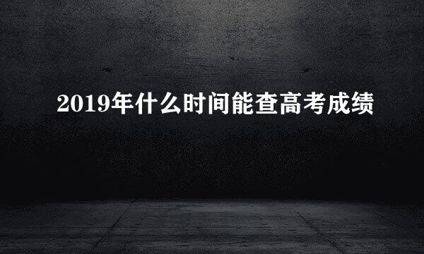 2019年什么时间能查高考成绩