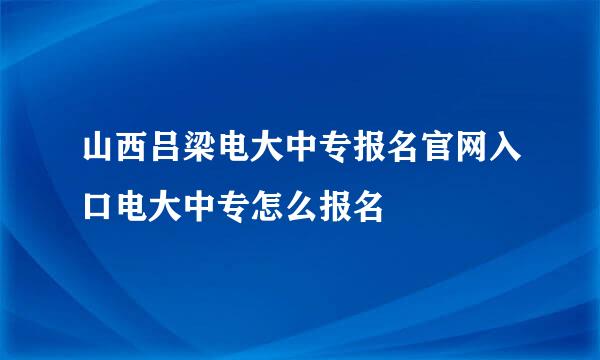 山西吕梁电大中专报名官网入口电大中专怎么报名