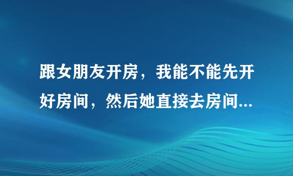 跟女朋友开房，我能不能先开好房间，然后她直接去房间找我啊，如果可以，什么类型的房间才行啊？