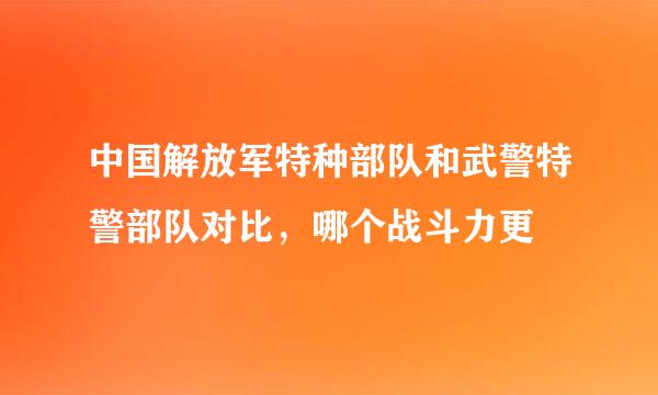 中国解放军特种部队和武警特警部队对比，哪个战斗力更