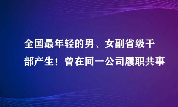 全国最年轻的男、女副省级干部产生！曾在同一公司履职共事