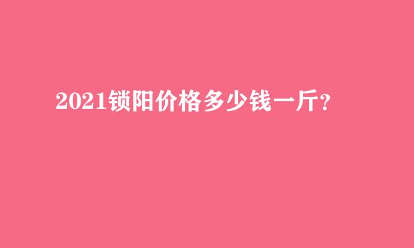 2021锁阳价格多少钱一斤？