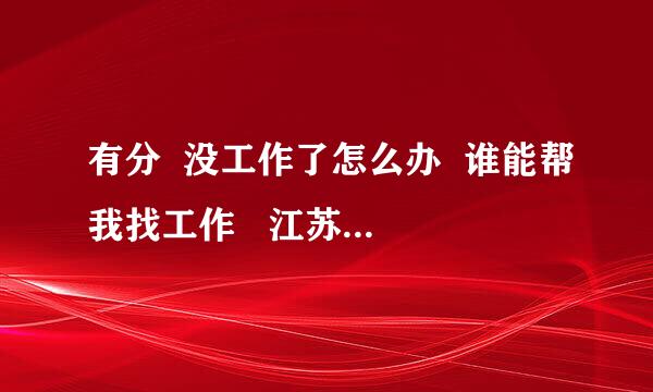 有分  没工作了怎么办  谁能帮我找工作   江苏南京江浦的