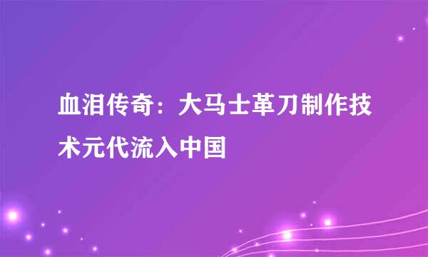 血泪传奇：大马士革刀制作技术元代流入中国