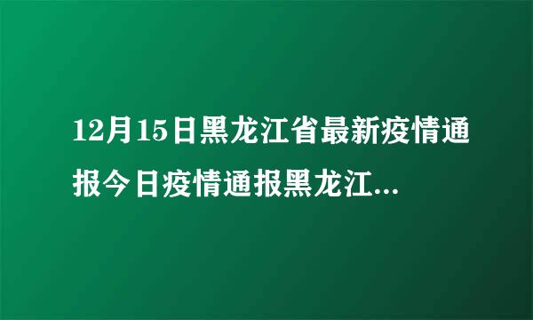 12月15日黑龙江省最新疫情通报今日疫情通报黑龙江2月11日疫情通报