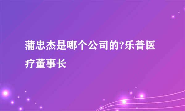 蒲忠杰是哪个公司的?乐普医疗董事长