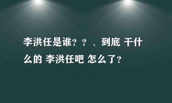 李洪任是谁？？、到底 干什么的 李洪任吧 怎么了？