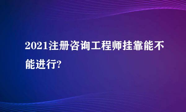 2021注册咨询工程师挂靠能不能进行?