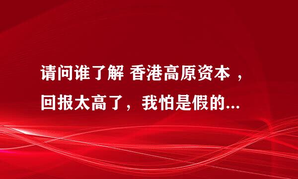 请问谁了解 香港高原资本 ，回报太高了，我怕是假的，谁了解真相，谢谢！