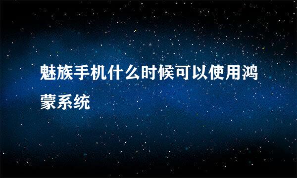 魅族手机什么时候可以使用鸿蒙系统