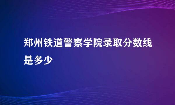 郑州铁道警察学院录取分数线是多少