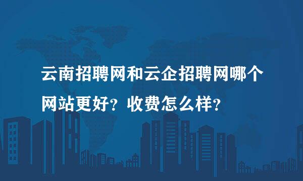 云南招聘网和云企招聘网哪个网站更好？收费怎么样？