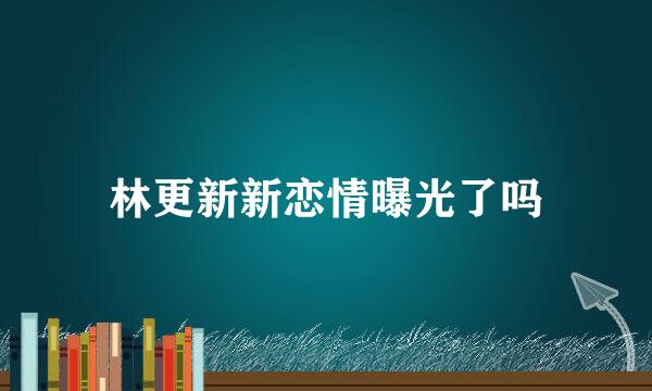 林更新新恋情曝光了吗