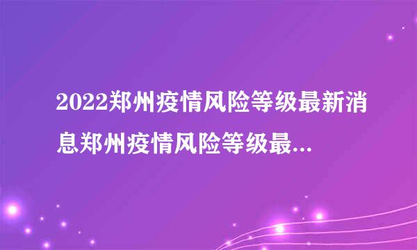 2022郑州疫情风险等级最新消息郑州疫情风险等级最新消息公布