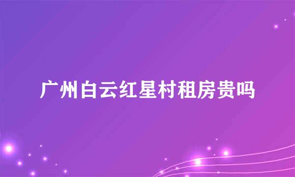 广州白云红星村租房贵吗