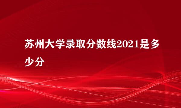 苏州大学录取分数线2021是多少分