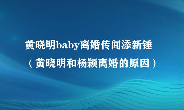 黄晓明baby离婚传闻添新锤（黄晓明和杨颖离婚的原因）