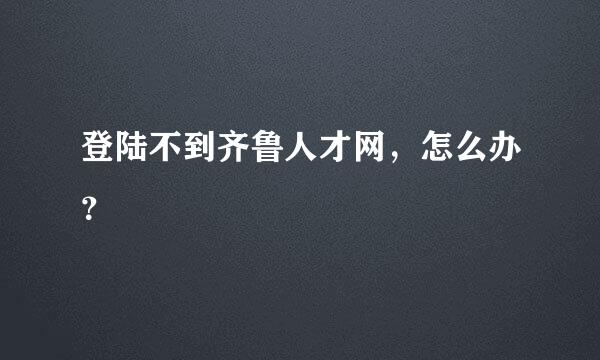 登陆不到齐鲁人才网，怎么办？