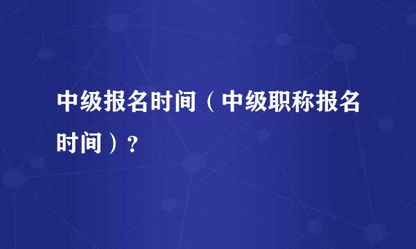 中级报名时间（中级职称报名时间）？