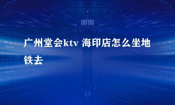 广州堂会ktv 海印店怎么坐地铁去