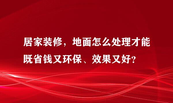 居家装修，地面怎么处理才能既省钱又环保、效果又好？