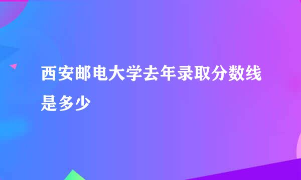 西安邮电大学去年录取分数线是多少