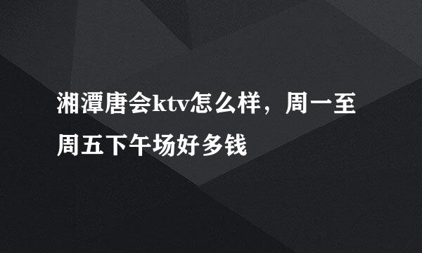 湘潭唐会ktv怎么样，周一至周五下午场好多钱