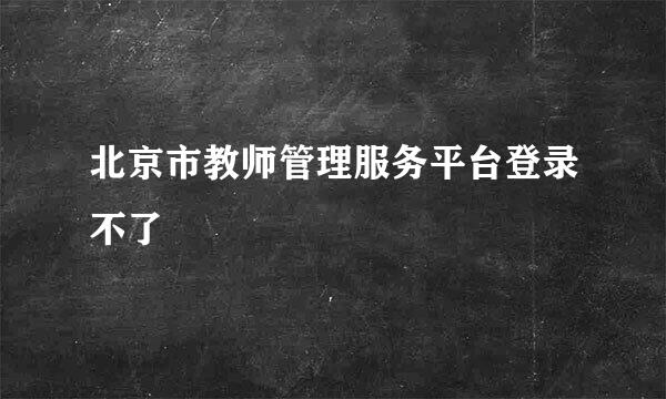 北京市教师管理服务平台登录不了