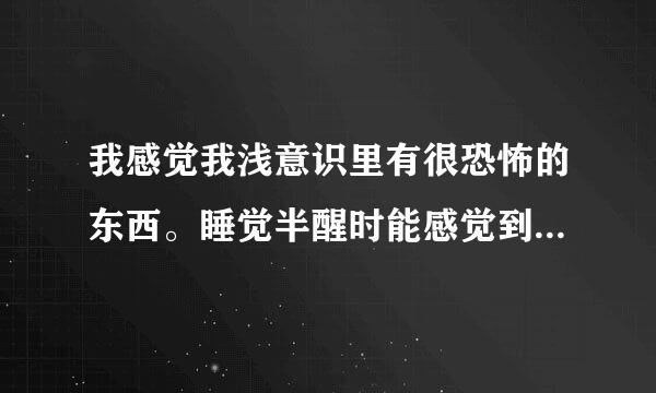 我感觉我浅意识里有很恐怖的东西。睡觉半醒时能感觉到，它会慢慢变得很大很大；是任何的东西。我的意识就