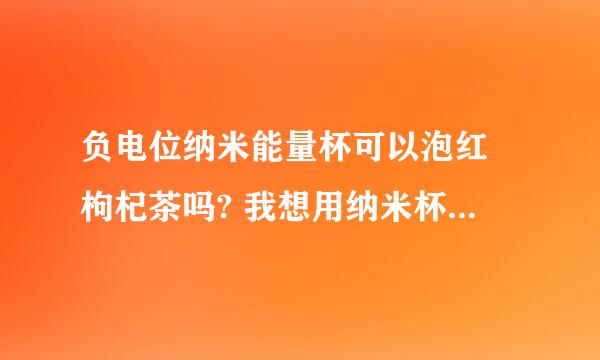 负电位纳米能量杯可以泡红栆枸杞茶吗? 我想用纳米杯泡红栆和枸杞可以吗？