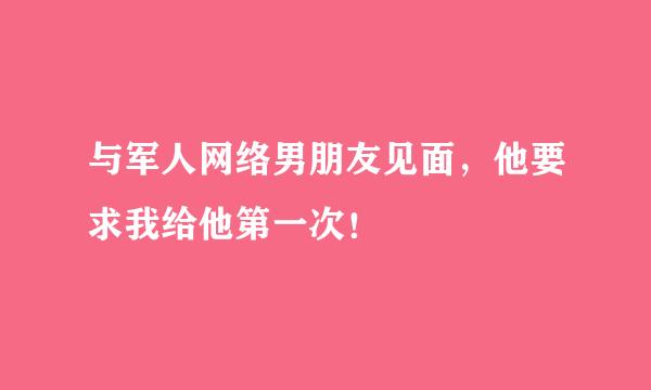 与军人网络男朋友见面，他要求我给他第一次！