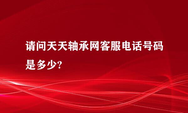 请问天天轴承网客服电话号码是多少?