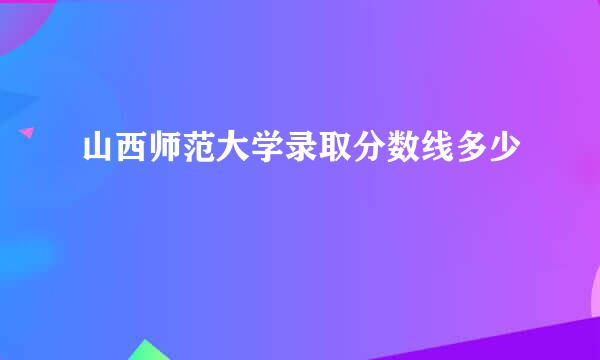 山西师范大学录取分数线多少