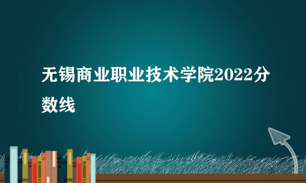 无锡商业职业技术学院2022分数线