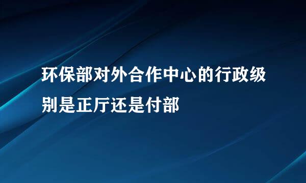 环保部对外合作中心的行政级别是正厅还是付部