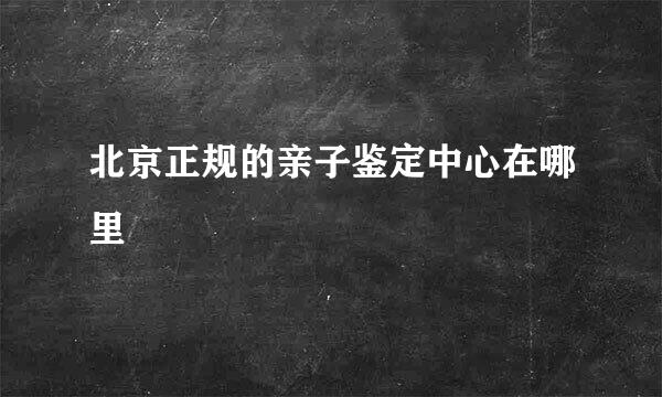 北京正规的亲子鉴定中心在哪里