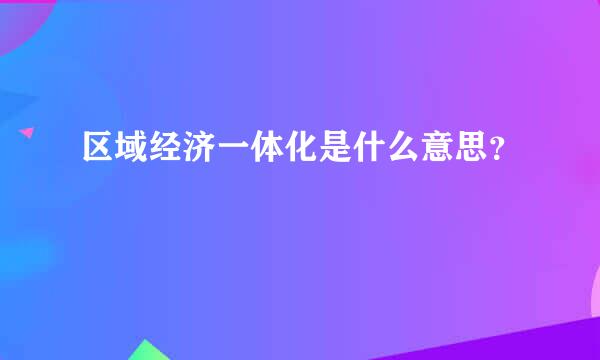 区域经济一体化是什么意思？