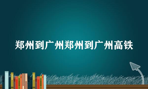 郑州到广州郑州到广州高铁