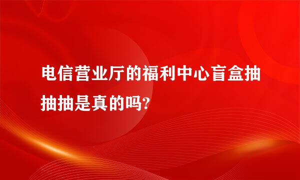 电信营业厅的福利中心盲盒抽抽抽是真的吗?