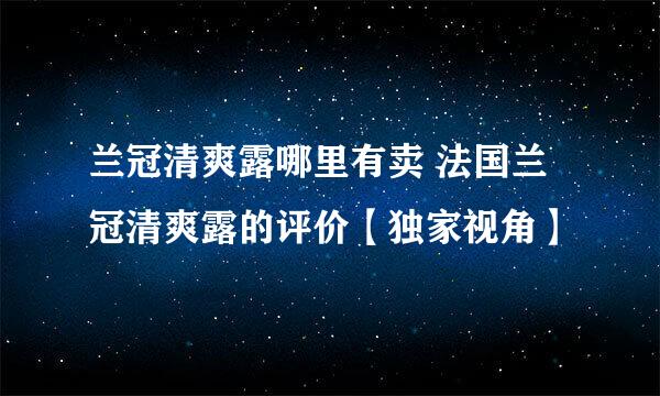 兰冠清爽露哪里有卖 法国兰冠清爽露的评价【独家视角】