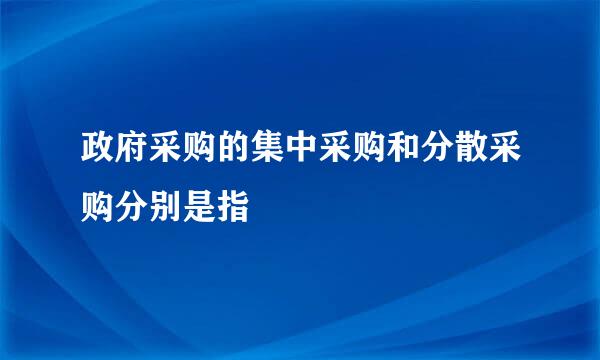 政府采购的集中采购和分散采购分别是指