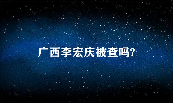 广西李宏庆被查吗?