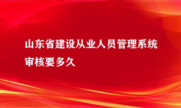 山东省建设从业人员管理系统审核要多久